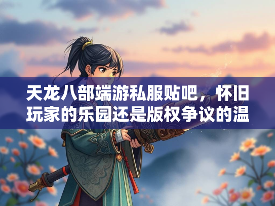 天龙八部端游私服贴吧，怀旧玩家的乐园还是版权争议的温床？