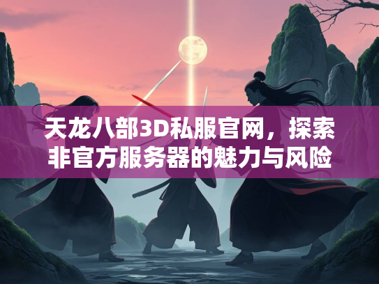 天龙八部3D私服官网，探索非官方服务器的魅力与风险