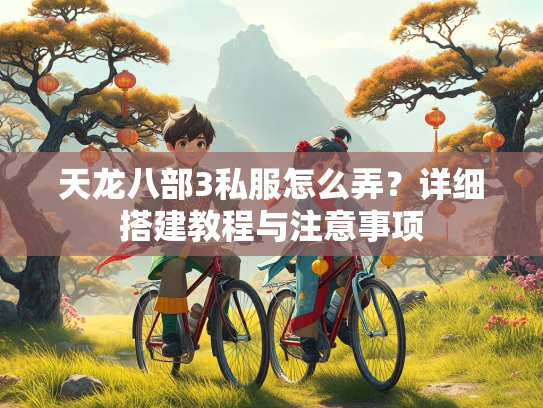 天龙八部3私服怎么弄？详细搭建教程与注意事项