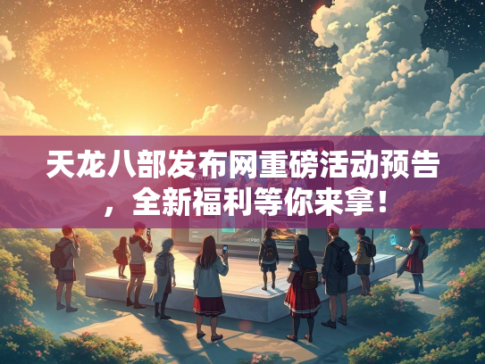 天龙八部发布网重磅活动预告，全新福利等你来拿！