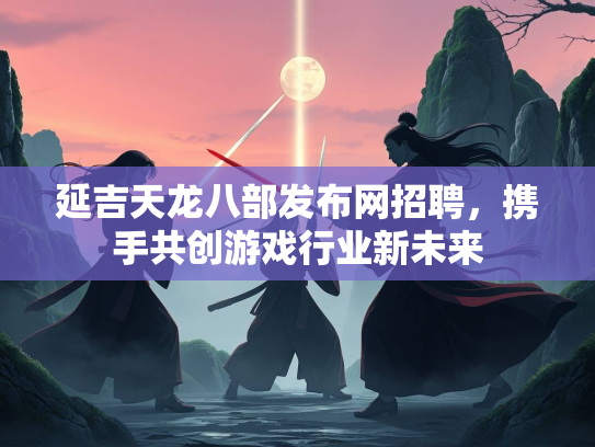 延吉天龙八部发布网招聘，携手共创游戏行业新未来