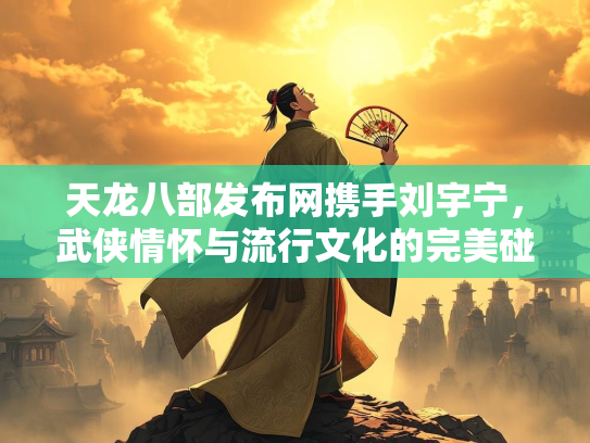 天龙八部发布网携手刘宇宁，武侠情怀与流行文化的完美碰撞  第3张