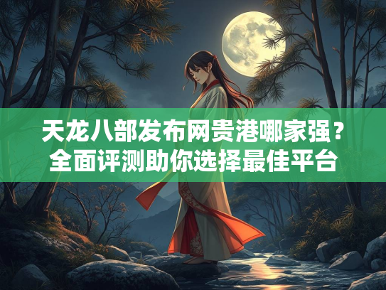 天龙八部发布网贵港哪家强？全面评测助你选择最佳平台
