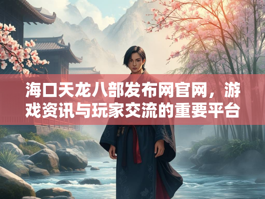 海口天龙八部发布网官网，游戏资讯与玩家交流的重要平台