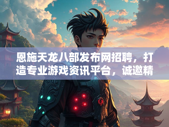 恩施天龙八部发布网招聘，打造专业游戏资讯平台，诚邀精英加盟