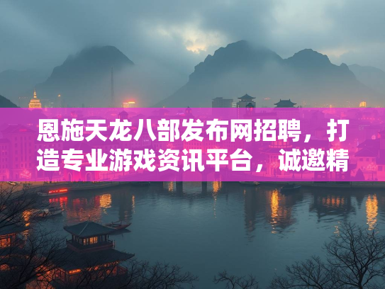 恩施天龙八部发布网招聘，打造专业游戏资讯平台，诚邀精英加盟