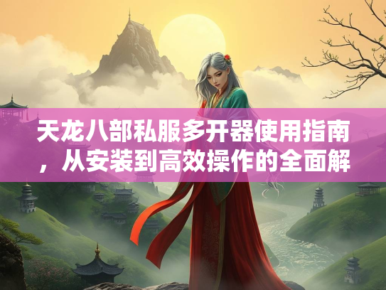 天龙八部私服多开器使用指南，从安装到高效操作的全面解析