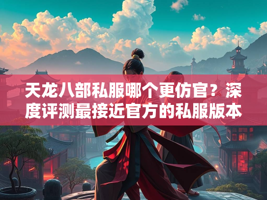 天龙八部私服哪个更仿官？深度评测最接近官方的私服版本