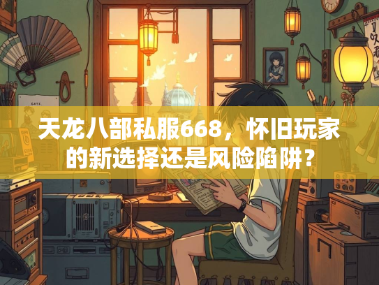 天龙八部私服668，怀旧玩家的新选择还是风险陷阱？