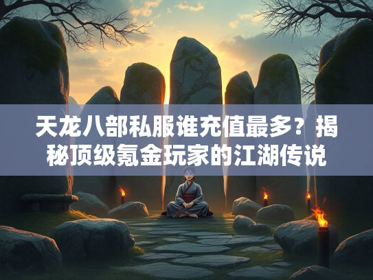 天龙八部私服谁充值最多？揭秘顶级氪金玩家的江湖传说
