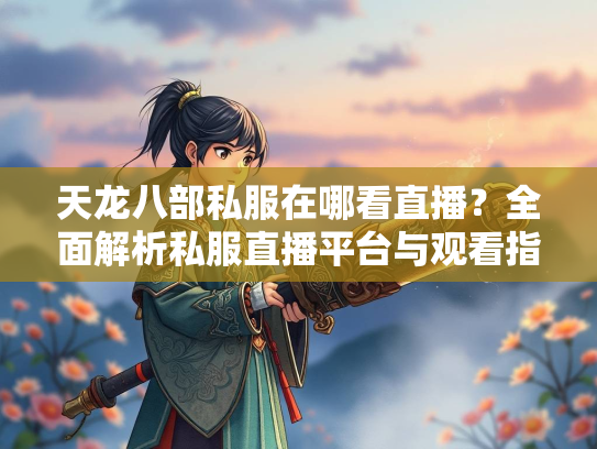 天龙八部私服在哪看直播？全面解析私服直播平台与观看指南  第2张