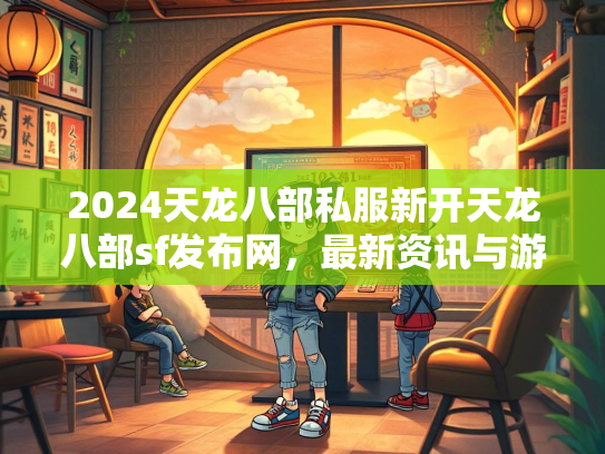 2024天龙八部私服新开天龙八部sf发布网，最新资讯与游戏攻略