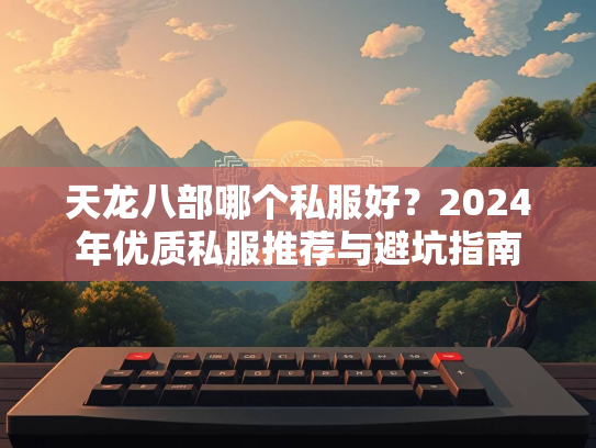 天龙八部哪个私服好？2024年优质私服推荐与避坑指南