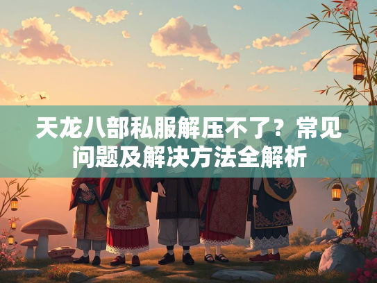 天龙八部私服解压不了？常见问题及解决方法全解析  第2张