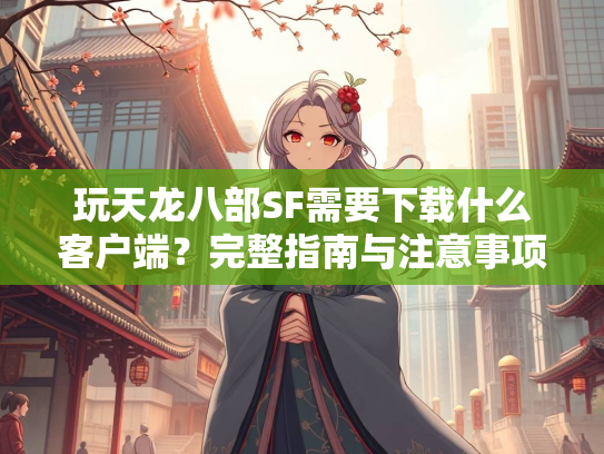 玩天龙八部SF需要下载什么客户端？完整指南与注意事项