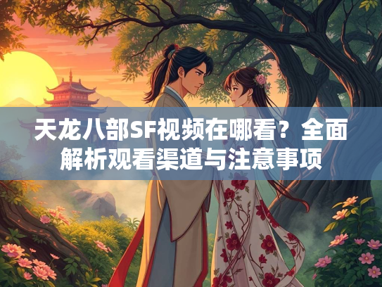 天龙八部SF视频在哪看？全面解析观看渠道与注意事项