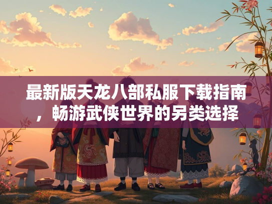 最新版天龙八部私服下载指南，畅游武侠世界的另类选择