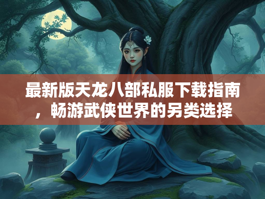 最新版天龙八部私服下载指南，畅游武侠世界的另类选择