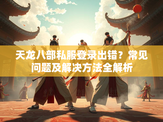 天龙八部私服登录出错？常见问题及解决方法全解析