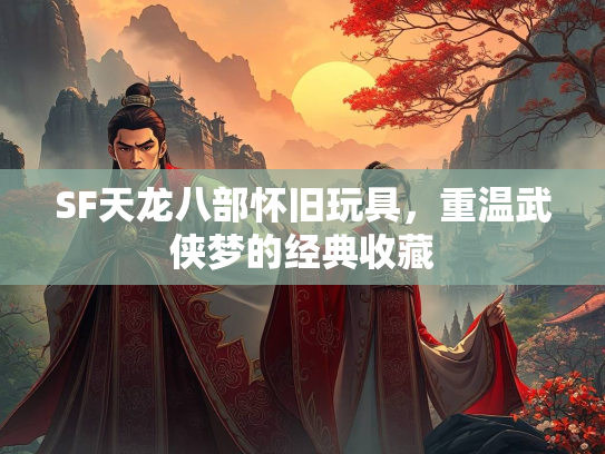 SF天龙八部怀旧玩具，重温武侠梦的经典收藏
