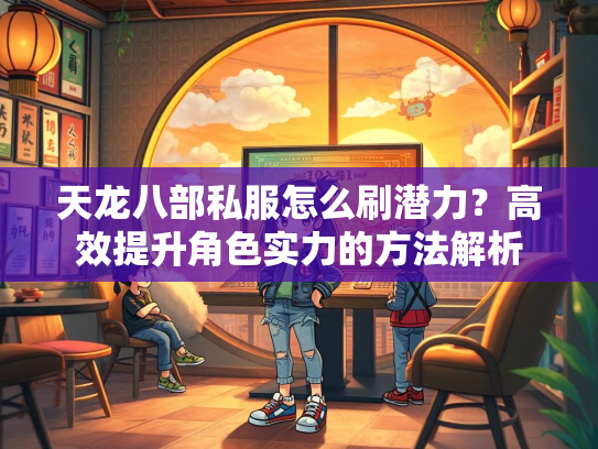天龙八部私服怎么刷潜力？高效提升角色实力的方法解析