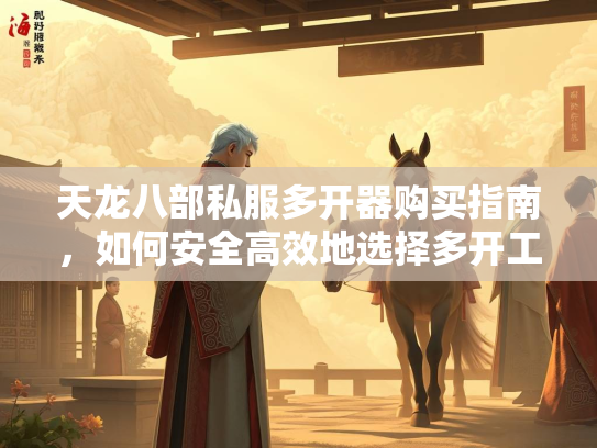 天龙八部私服多开器购买指南，如何安全高效地选择多开工具