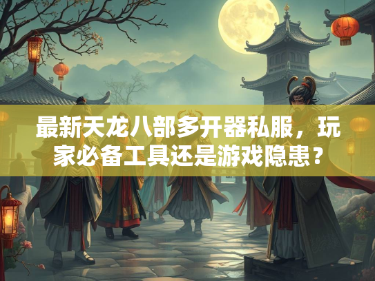 最新天龙八部多开器私服，玩家必备工具还是游戏隐患？  第3张
