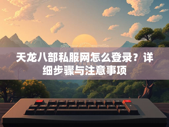 天龙八部私服网怎么登录？详细步骤与注意事项