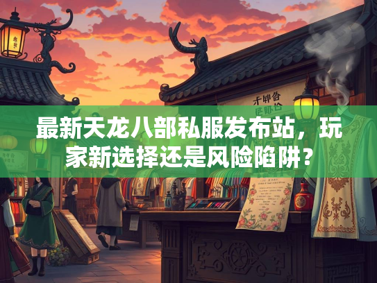 最新天龙八部私服发布站，玩家新选择还是风险陷阱？