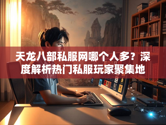 天龙八部私服网哪个人多？深度解析热门私服玩家聚集地