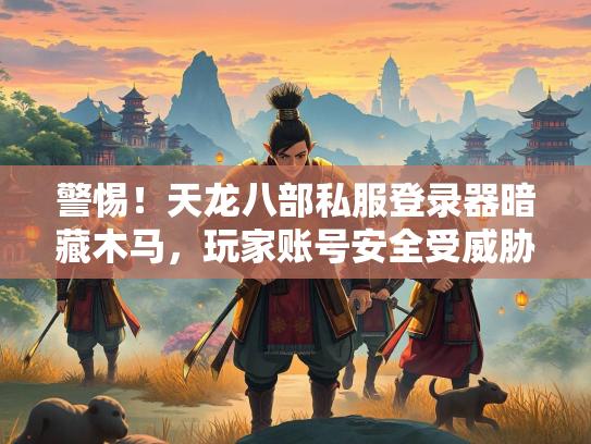 警惕！天龙八部私服登录器暗藏木马，玩家账号安全受威胁  第3张