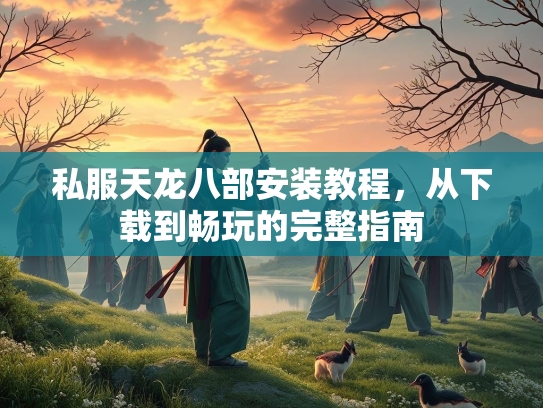 私服天龙八部安装教程，从下载到畅玩的完整指南