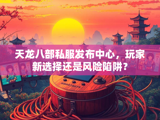 天龙八部私服发布中心，玩家新选择还是风险陷阱？
