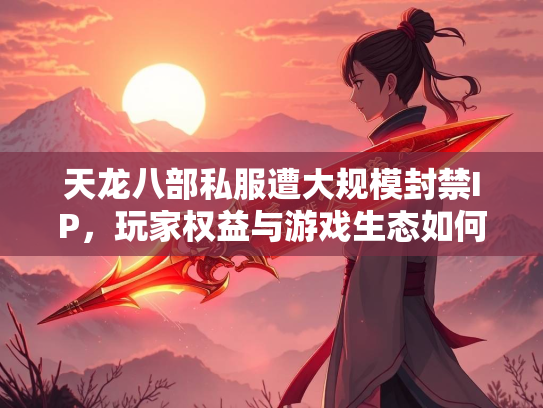 天龙八部私服遭大规模封禁IP，玩家权益与游戏生态如何平衡？