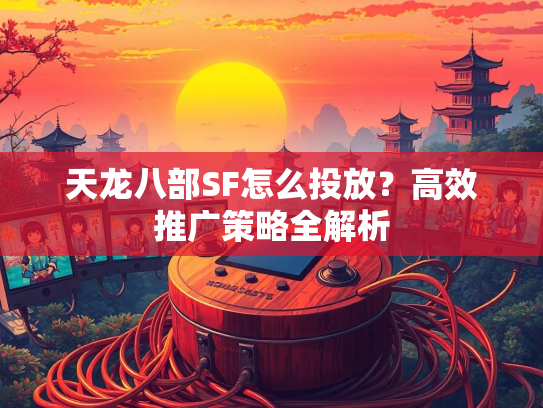 天龙八部SF怎么投放？高效推广策略全解析