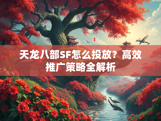 天龙八部SF怎么投放？高效推广策略全解析