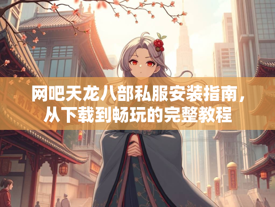 网吧天龙八部私服安装指南，从下载到畅玩的完整教程