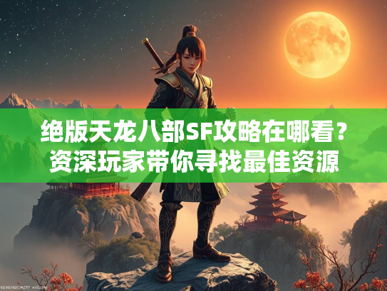 绝版天龙八部SF攻略在哪看？资深玩家带你寻找最佳资源