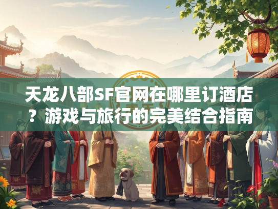 天龙八部SF官网在哪里订酒店？游戏与旅行的完美结合指南  第2张