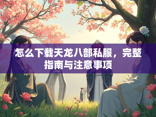 怎么下载天龙八部私服，完整指南与注意事项