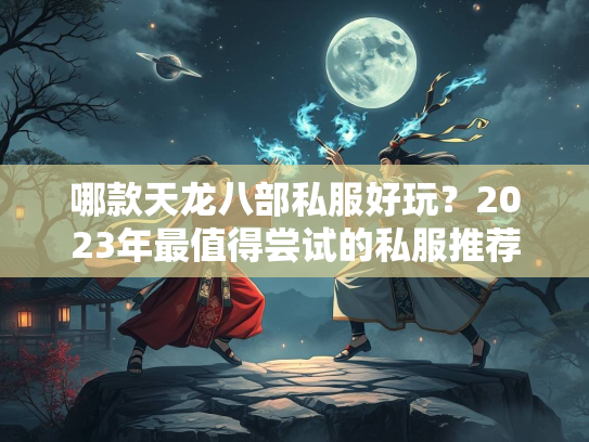哪款天龙八部私服好玩？2023年最值得尝试的私服推荐