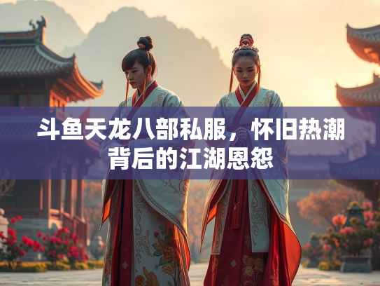 斗鱼天龙八部私服，怀旧热潮背后的江湖恩怨