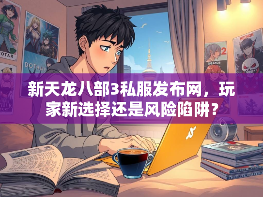 新天龙八部3私服发布网，玩家新选择还是风险陷阱？