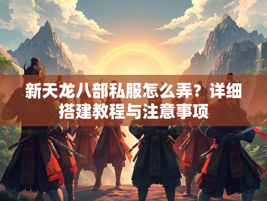 新天龙八部私服怎么弄？详细搭建教程与注意事项  第2张