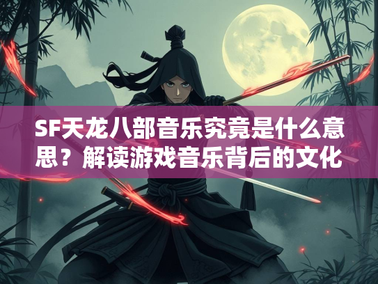 SF天龙八部音乐究竟是什么意思？解读游戏音乐背后的文化密码