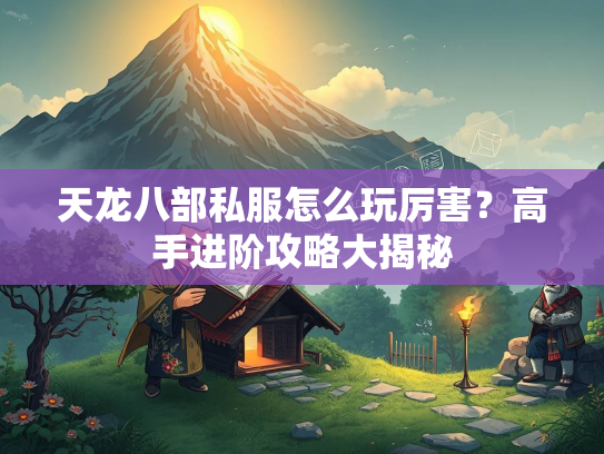 天龙八部私服怎么玩厉害？高手进阶攻略大揭秘