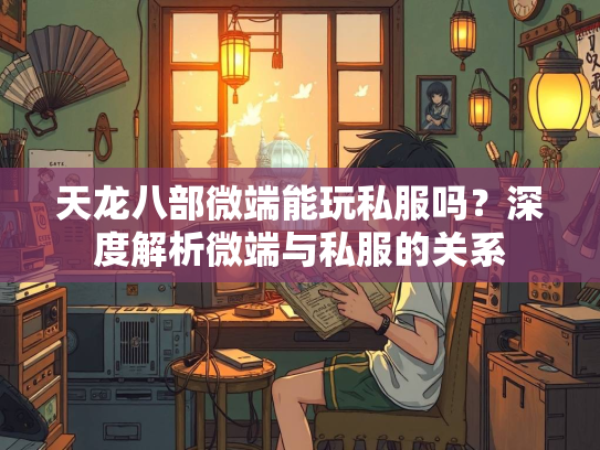 天龙八部微端能玩私服吗？深度解析微端与私服的关系