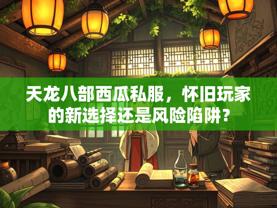 天龙八部西瓜私服，怀旧玩家的新选择还是风险陷阱？