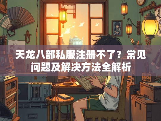 天龙八部私服注册不了？常见问题及解决方法全解析  第2张