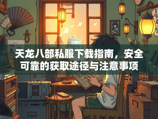 天龙八部私服下载指南，安全可靠的获取途径与注意事项